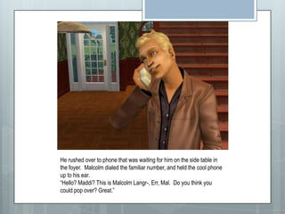 He rushed over to phone that was waiting for him on the side table in the foyer.  Malcolm dialed the familiar number, and held the cool phone up to his ear.  “Hello? Maddi? This is Malcolm Langr-, Err, Mal.  Do you think you could pop over? Great.”