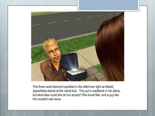 The three carat diamond sparkled in the afternoon light as Maddi, speechless stared at the velvet box. This put a roadblock in her plans, but what else could she do but accept? She loved Mal, and a guy like him wouldn’t ask twice.