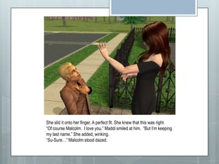 She slid it onto her finger. A perfect fit. She knew that this was right.“Of course Malcolm.  I love you.” Maddi smiled at him.  “But I’m keeping my last name.” She added, winking.“Su-Sure…” Malcolm stood dazed.