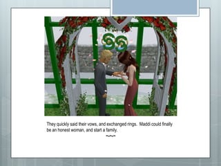 They quickly said their vows, and exchanged rings.  Maddi could finally be an honest woman, and start a family.~-~-~