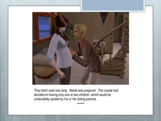 They didn’t wait very long.  Maddi was pregnant.  The couple had decided on having only one or two children, which would be undecidedly spoiled by his or her doting parents. ~-~-~