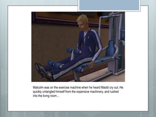 Malcolm was on the exercise machine when he heard Maddi cry out. He quickly untangled himself from the expensive machinery, and rushed into the living room…