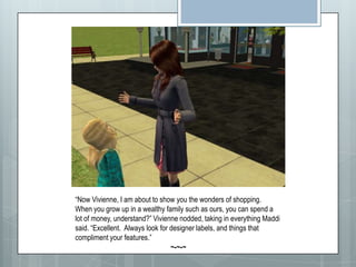 “Now Vivienne, I am about to show you the wonders of shopping.  When you grow up in a wealthy family such as ours, you can spend a lot of money, understand?” Vivienne nodded, taking in everything Maddi said. “Excellent. Always look for designer labels, and things that compliment your features.”~-~-~