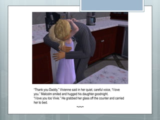 “Thank you Daddy,” Vivienne said in her quiet, careful voice, “I love you.” Malcolm smiled and hugged his daughter goodnight. “I love you too Vivie.” He grabbed her glass off the counter and carried her to bed.~-~-~