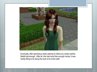 Eventually, after spending a week catering to others as a lowly cashier, Maddi had enough.  After all, she had more than enough money, it was hardly fitting to be doing the work of an entire staff.