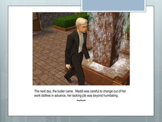 The next day, the butler came.  Maddi was careful to change out of her work clothes in advance, her lacking job was beyond humiliating. ~-~-~