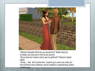 “Malcolm! Sweetie! What are you doing here?” Maddi cried out hurriedly, she was due to work at any second.“Since when do I need to call to see my girlfriend?” Malcolm replied tightly.“Honey… Mal.  Don’t be like this. I need to go to work now, that’s all.” Her boyfriend’s face softened, and he nodded in understanding, before walking away.