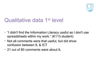Qualitative data 1st
level
• “I didn't find the Information Literacy useful as I don't use
spreadsheets within my work.” (K113 student)
• Not all comments were that useful, but did show
confusion between IL & ICT
• 21 out of 80 comments were about IL
 