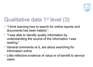 Qualitative data 1st
level (3)
• “I think learning how to search for online reports and
documents has been helpful.”
• “I was able to identify quality information by
understanding the source of the information I was
reading.”
• General comments re IL are about searching for
information online
• Little reflective evidence of value or of benefit to service
users
 