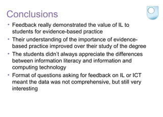 Conclusions
• Feedback really demonstrated the value of IL to
students for evidence-based practice
• Their understanding of the importance of evidence-
based practice improved over their study of the degree
• The students didn’t always appreciate the differences
between information literacy and information and
computing technology
• Format of questions asking for feedback on IL or ICT
meant the data was not comprehensive, but still very
interesting
 