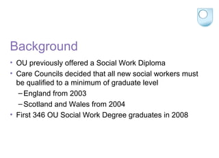 Background
• OU previously offered a Social Work Diploma
• Care Councils decided that all new social workers must
be qualified to a minimum of graduate level
–England from 2003
–Scotland and Wales from 2004
• First 346 OU Social Work Degree graduates in 2008
 