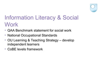 Information Literacy & Social
Work
• QAA Benchmark statement for social work
• National Occupational Standards
• OU Learning & Teaching Strategy – develop
independent learners
• CoBE levels framework
 
