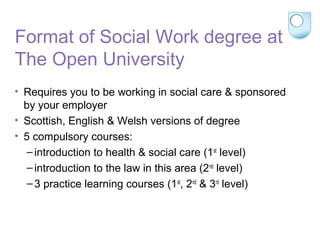 Format of Social Work degree at
The Open University
• Requires you to be working in social care & sponsored
by your employer
• Scottish, English & Welsh versions of degree
• 5 compulsory courses:
–introduction to health & social care (1st
level)
–introduction to the law in this area (2nd
level)
–3 practice learning courses (1st
, 2nd
& 3rd
level)
 