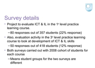 Survey details
• Project to evaluate ICT & IL in the 1st
level practice
learning course.
–80 responses out of 357 students (22% response)
• Also, evaluation activity in the 3rd
level practice learning
course to look at development of ICT & IL skills
–50 responses out of 418 students (12% response)
• Both surveys carried out with 2008 cohort of students for
each course
–Means student groups for the two surveys are
different
 
