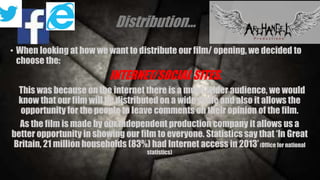 Distribution… 
• When looking at how we want to distribute our film/ opening, we decided to 
choose the: 
INTERNET/SOCIAL SITES. 
This was because on the internet there is a much wider audience, we would 
know that our film will be distributed on a wide scale and also it allows the 
opportunity for the people to leave comments on their opinion of the film. 
As the film is made by our independent production company it allows us a 
better opportunity in showing our film to everyone. Statistics say that ‘In Great 
Britain, 21 million households (83%) had Internet access in 2013’ (Office for national 
statistics) 
 