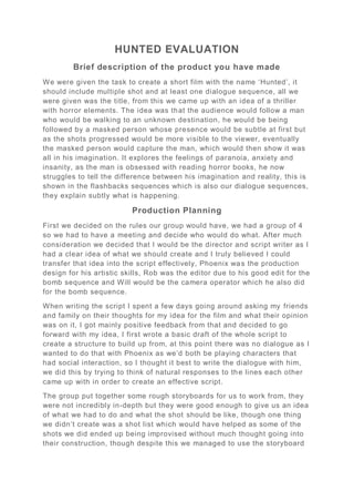 HUNTED EVALUATION
Brief description of the product you have made
We were given the task to create a short film with the name ‘Hunted’, it
should include multiple shot and at least one dialogue sequence, all we
were given was the title, from this we came up with an idea of a thriller
with horror elements. The idea was that the audience would follow a man
who would be walking to an unknown destination, he would be being
followed by a masked person whose presence would be subtle at first but
as the shots progressed would be more visible to the viewer, eventually
the masked person would capture the man, which would then show it was
all in his imagination. It explores the feelings of paranoia, anxiety and
insanity, as the man is obsessed with reading horror books, he now
struggles to tell the difference between his imagination and reality, this is
shown in the flashbacks sequences which is also our dialogue sequences,
they explain subtly what is happening.
Production Planning
First we decided on the rules our group would have, we had a group of 4
so we had to have a meeting and decide who would do what. After much
consideration we decided that I would be the director and script writer as I
had a clear idea of what we should create and I truly believed I could
transfer that idea into the script effectively, Phoenix was the production
design for his artistic skills, Rob was the editor due to his good edit for the
bomb sequence and Will would be the camera operator which he also did
for the bomb sequence.
When writing the script I spent a few days going around asking my friends
and family on their thoughts for my idea for the film and what their opinion
was on it, I got mainly positive feedback from that and decided to go
forward with my idea, I first wrote a basic draft of the whole script to
create a structure to build up from, at this point there was no dialogue as I
wanted to do that with Phoenix as we’d both be playing characters that
had social interaction, so I thought it best to write the dialogue with him,
we did this by trying to think of natural responses to the lines each other
came up with in order to create an effective script.
The group put together some rough storyboards for us to work from, they
were not incredibly in-depth but they were good enough to give us an idea
of what we had to do and what the shot should be like, though one thing
we didn’t create was a shot list which would have helped as some of the
shots we did ended up being improvised without much thought going into
their construction, though despite this we managed to use the storyboard
 