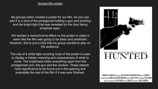 Hunted film poster
My groups editor created a poster for our film. As you can
see it is a shot of the protagonist holding a gun and pointing
and the bright light that was revealed by the door being
smashed open.
We wanted a monochrome effect on the poster to make it
seem like the film was going to be basic and predicted.
However, this is just a trick that my group wanted to play on
the audience.
The use of a white light covering most of the poster is used
to display a hidden meaning and unawareness of what to
come. The brightness hides everything apart from the
protagonists arm, the gun and the window. These objects
have significance to be found out in the opening and
potentially the rest of the film if it was ever finished.
 