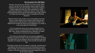No Country For Old Men
We liked “No Country For Old Men” as it has a similar styled
scene in the film to our title sequence which makes it a good
inspiration to look upon and get ideas. The clip has a range of
camera angles and close ups which emphasize on certain
movements and actions. Furthermore, there is a wide variety of
editing techniques that my group have looked upon to get a feel for
our thriller and some ideas on how to complete the final title
sequence.
Mise En Scene is also similar to ours as the lighting is low-key,
there’s a colour grade on top to make it seem retro and old-
fashioned to fit in with the time it is set being the 1980’s. One
difference for the Mise En Scene is the protagonist in our thriller is
a girl, going against all stereotypes.
In the one particular scene we as a group looked at for our
sequence, there is no sound apart from sound effects from the
light, door, window smashing and guns. Whereas, our thriller
opening has a voice over to create suspense.
This scene was picked after one of my group suggested us
watching it to get some ideas. In the end we managed to mindmap
and bullet point how we wanted to set out the sequence and what
inspiration we wanted to include in it from this film and also Gone
Girl.
We looked a Gone Girl for one reason in particular, and that was to
get ideas for the voice over and how we could layout the script,
what to include, how it should be read and who by being a man or
a woman. This also was decided by who the protagonist would be
so the voices matched.
 