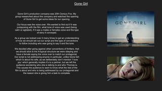 Gone Girl
Gone Girl’s production company was 20th Century Fox. My
group researched about this company and watched the opening
of Gone Girl to get some ideas for our opening.
Our focus was the voice over. We wanted to find out if it was
juxtaposing with the film, what tone of voice was used (being
calm or agitated), if it was a males or females voice and the type
of story it conveyed.
As a group we looked over it many times to get an understanding
of how we should set out our script and the type of conventions
to follow including who was going to say it and the tone.
We decided after going against other conventions of thrillers, that
we should stick to the A-typical structure we were obeying and
have a female saying the voice over to match our protagonist.
Our script is not addressing anyone in particular, unlike Gone Girl
which is about his wife, as we deliberately don’t mention ‘I love
you’ which generally implies it’s to a partner, but we left the
audience wondering who she is talking to and who Thomas is.
This causes the audience to want to know what the rest of the
film is about and who is being addressed by our protagonist and
the reason she is giving him a task to complete.
 