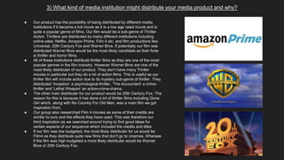 3) What kind of media institution might distribute your media product and why?
● Our product has the possibility of being distributed by different media
institutions if it became a full movie as it is a low age rated movie and is
quite a popular genre of films. Our film would be a sub-genre of Thriller
Action. Thrillers are distributed by many different institutions including
online sites; Netflix, Amazon Prime, Film 4 etc. and film productions like;
Universal, 20th Century Fox and Warner Bros. If potentially our film was
distributed Warner Bros would be the most likely candidate as their forte
is thriller and horror films.
● All of these institutions distribute thriller films as they are one of the most
popular genres in the film industry. However Warner Bros are one of the
most likely distributer of our product. They don’t have many Thriller
movies in particular but they do a lot of action films. This is useful as our
thriller film will include action due to its mystery sub-genre of thriller. They
distributed ‘Inception’ a psychological-thriller, ‘The Accountant’ a crime-
thriller and ‘Lethal Weapon’ an action-crime-drama.
● The other main distributer for our product would be 20th Century Fox. The
reason for this is because it has done a lot of thriller films including Gone
Girl which, along with No Country For Old Men, was a main film we got
inspiration from.
● Our group also researched Film 4 movies as some of their credits are
similar to ours and the effects they have used. This was therefore our
third inspiration as we searched around trying to find good ideas for
certain aspects of our sequence which included the credits and titles.
● If our film was low budgeted, the most likely distributer for us would be
Film4 as they distribute quite new films that don't go to cinemas. Whereas
if the film was high budgeted a more likely distributer would be Warner
Bros or 20th Century Fox.
 