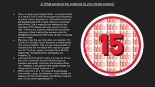4) What would be the audience for your media product?
● Due to it being a psychological thriller, our group decided
on it being a 15 as it would be too graphic and disturbing
for young children. However our main audience focus is
late teenagers being 15-40 year olds as it is more their
style of films. This is implied by our feedback for the
opening as 75% of responses were done by 16 year
olds. Thanks to our audience research we came to the
conclusion of how to set out the sequence, who the
protagonist would be and what would be seen, not giving
too much away.
● My group chose this age rating after our inspiration “No
Country For Old Men” as our sequence is loosely based
off a scene in that film. This is a good rating as after my
research of the film and similar films none are younger
than 15. The films I looked at included; Gone Girl(18),
Oldboy(18), The Machinist(15), Identity(15) and
Inception(12).
● Looking at all of these films, rating our movie as 15 was
the correct choice as it wouldn’t be as innocent as
Inception, but equally not as gory and morbid as Gone
Girl. Therefore, it was placed in the middle of these two
ratings which is where it seemed to fit.
● BBFC says that to be a 15 it requires; bad language,
discrimination, drugs, bad behaviour, nudity, threats and
violence. Our film would include most of these, meaning
that 15 is the correct age rating for it.
 