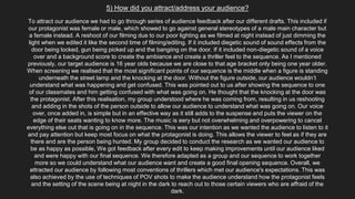5) How did you attract/address your audience?
To attract our audience we had to go through series of audience feedback after our different drafts. This included if
our protagonist was female or male, which showed to go against general stereotypes of a male main character but
a female instead. A reshoot of our filming due to our poor lighting as we filmed at night instead of just dimming the
light when we edited it like the second time of filming/editing. If it included diegetic sound of sound effects from the
door being locked, gun being picked up and the bangiing on the door. If it included non-diegetic sound of a voice
over and a background score to create the ambiance and create a thriller feel to the sequence. As I mentioned
previously, our target audience is 16 year olds because we are close to that age bracket only being one year older.
When screening we realised that the most significant points of our sequence is the middle when a figure is standing
underneath the street lamp and the knocking at the door. Without the figure outside, our audience wouldn’t
understand what was happening and get confused. This was pointed out to us after showing the sequence to one
of our classmates and him getting confused with what was going on. He thought that the knocking at the door was
the protagonist. After this realisation, my group understood where he was coming from, resulting in us reshooting
and adding in the shots of the person outside to allow our audience to understand what was going on. Our voice
over, once added in, is simple but in an effective way as it still adds to the suspense and puts the viewer on the
edge of their seats wanting to know more. The music is eery but not overwhelming and overpowering to cancel
everything else out that is going on in the sequence. This was our intention as we wanted the audience to listen to it
and pay attention but keep most focus on what the protagonist is doing. This allows the viewer to feel as if they are
there and are the person being hunted. My group decided to conduct the research as we wanted our audience to
be as happy as possible, We got feedback after every edit to keep making improvements until our audience liked
and were happy with our final sequence. We therefore adapted as a group and our sequence to work together
more so we could understand what our audience want and create a good final opening sequence. Overall, we
attracted our audience by following most conventions of thrillers which met our audience's expectations. This was
also achieved by the use of techniques of POV shots to make the audience understand how the protagonist feels
and the setting of the scene being at night in the dark to reach out to those certain viewers who are affraid of the
dark.
 