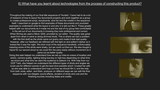 6) What have you learnt about technologies from the process of constructing this product?
Throughout the making of our final title sequence of ‘Hunted’, I have had to do a lot
of research of how to layout the documents properly and work together as a group
to create professional script, storyboards, shot list and the credits in the sequence
itself. I searched on google to find examples of these documents and youtubed
examples to understand what the layout is and why it is laid out like it. These greatly
helped with our documents as it made me and the rest of my group feel comfortable
in the set out of our documents in knowing they look professional and correct.
When filming we used a Nikon 3200, provided by our editor. The quality was great
apart from when it came to doing dimmed shots. This is where we had a problem
with the first draft as the shots came out grainy and made it look bad quality.
However, after our feedback we refilmed with the light on and edited it darker so it
looked like it was the night. We shot most of the sequence handheld, unfortunately
meaning some of the shots were shaky, but we could cut that out. We also bought a
tripod for our second shoot so we could film the pans easily without movement so it
came out as better quality.
Doing this task helped me understand how we set up mise en scene of location and
actors, camera quality, lighting being low-key or high-key depending on what time
we shoot and what time we want the audience to believe it is. With help from our
DOP Tash, she helped me understand the different types of shots and angles we
could use for different scenes to get the best shot possible which I trusted her with
as she was able to understand and map out how we should film it, and the help
from both Josie, editor, and Klein, producer on different ways we can edit the final
sequence with non-diegetic sound effects, duration of shots and cuts and the
finishing touches including fades and credits.
 