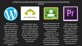 6) What have you learnt about technologies from the process of constructing this
product?
Along with the
camera and editing
skills I have learnt, I
have also learnt to
use an online app
and web browser
called wordpress
which is what my
blog is on and where
I update all of my
group work and own
research.
I also started using
survey monkey with my
group to make surveys
for our classmates to
give us back feedback
on our drafts we screen
for them. This is a good
app to use as it’s an
easy way to get
responses.
Google classroom is an
online group were out
teacher would give us
links to help with
research and
homework for us to
complete. Also a way
of showing our
classmates the work
we have produced and
give them questions to
answer for feedback
With camera and
editing, I also learnt
how to use premiere.
By adding in the
different shots and
cutting them to
create our sequence
I watched over the
editor to understand
what they do and
how they do it.
 