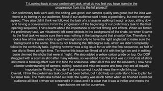 7) Looking back at your preliminary task, what do you feel you have learnt in the
progression from it to the full project?
Our preliminary task went well, the editing was good, our camera quality was great, but the idea was
found a by boring by our audience. Most of our audience said it was a good story, but not everyone
agreed. They also didn’t think we followed the task of a character walking through a door, sitting down
and having a conversation. From the progression of the beginning of our preliminary task to the final
opening sequence, I have learnt about the importance of correct filming and effects. When we filmed
the preliminary task, we mistakenly left some objects in the background of the shots, so when it came
to the final task we made sure there was nothing in the background that shouldn’t be. Therefore, it
took a few of the same shots to get them right not only to have the right angle but to make sure the
background is the same. This is by not breaking the 180 degree rule, which we didn’t completely
follow in the continuity task. Lighting however was a big issue for us with the final sequence, as half of
our clip is filmed at night time. To resolve this issue we filmed all of it with the light on and in editing
Josie dimmed the shots that were at ‘night’. We also added a yellow colour grade on top. Our DOP
struggled with a zoom in shot after many retakes, so we edited it so the shot was cut into lots of shots
and made a blinking effect over it to hide the shakiness. After all of this and the research, I now have
a better understanding of camera, editing, sound and mise en scene and how they are all equally
important in filming. If you don’t get one correct it could mess the whole thing up.
Overall, I think the preliminary task could’ve been better, but it did help us understand how to plan for
our main task. The main task turned out well, the quality was much better when we finished it and our
audience all liked it when we screened it in class and it is clear that it was a thriller and meets the
expectations we set for ourselves.
 