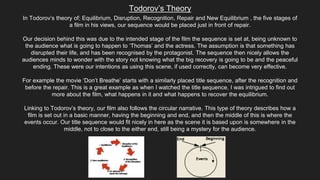 Todorov’s Theory
In Todorov’s theory of; Equilibrium, Disruption, Recognition, Repair and New Equilibrium , the five stages of
a film in his views, our sequence would be placed just in front of repair.
Our decision behind this was due to the intended stage of the film the sequence is set at, being unknown to
the audience what is going to happen to ‘Thomas’ and the actress. The assumption is that something has
disrupted their life, and has been recognised by the protagonist. The sequence then nicely allows the
audiences minds to wonder with the story not knowing what the big recovery is going to be and the peaceful
ending. These were our intentions as using this scene, if used correctly, can become very effective.
For example the movie ‘Don’t Breathe’ starts with a similarly placed title sequence, after the recognition and
before the repair. This is a great example as when I watched the title sequence, I was intrigued to find out
more about the film, what happens in it and what happens to recover the equilibrium.
Linking to Todorov’s theory, our film also follows the circular narrative. This type of theory describes how a
film is set out in a basic manner, having the beginning and end, and then the middle of this is where the
events occur. Our title sequence would fit nicely in here as the scene it is based upon is somewhere in the
middle, not to close to the either end, still being a mystery for the audience.
 