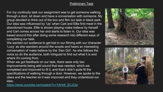 Preliminary Task
For my continuity task our assignment was to get someone walking
through a door, sit down and have a conversation with someone. My
group decided to think out of the box and film our task in black park.
Our idea was influenced by ‘Up’ when Carl and Ellie first meet in the
abandoned house. Ellie is shown playing make believe by herself
and Carl comes across her and starts to listen in. Our idea was
based around this after doing some research into different ways of
completing our task.
We wanted our audience to get lost in our filming with our character
‘Lucy’ as she wanders around the woods and hears an interesting
conversation of make believe by the ‘Den Girl’. As she follows the
voice so do the audience, both intrigued to find out what it is and
where it's coming from.
When we got feedback on our task, there were only two
improvements being add sound that was needed, which we
completed and improved to fit it, and that it didn’t quite fit the
specifications of walking through a door. However, we spoke to the
class and the teacher so it was improved and they understood our
idea.
https://www.youtube.com/watch?v=YAHdl_SCJOw
 