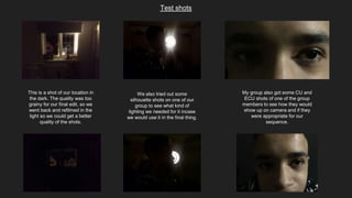 Test shots
This is a shot of our location in
the dark. The quality was too
grainy for our final edit, so we
went back and refilmed in the
light so we could get a better
quality of the shots.
We also tried out some
silhouette shots on one of our
group to see what kind of
lighting we needed for it incase
we would use it in the final thing.
My group also got some CU and
ECU shots of one of the group
members to see how they would
show up on camera and if they
were appropriate for our
sequence.
 