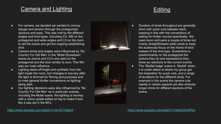 Camera and Lighting Editing
● For camera, we decided we wanted to convey
danger and tension through the protagonists
opinions and eyes. This was met by the different
angles and shot types. Including CU, MS on the
protagonist and wide angles and LS on the room
to set the scene and get the ongoing establishing
shot.
● Camera shots and angles were influenced by ‘No
Country For Old Men’ in the ‘Motel Showdown’
scene as zooms and CU’s are used on the
protagonist and the door similar to ours. This film
was our main influence
● Lighting starts off bright and synthetic from the
light inside the room, but changes to low-key after
the light is dimmed for filming and purposes and
to meet general thriller conventions on lighting
being dark.
● Our lighting decisions were also influenced by ‘No
Country For Old Men’ as in particular scenes,
including the Motel scene, the lighting is low-key
with a colour grade edited on top to make it look
like it was set in the 80’s.
https://www.youtube.com/watch?v=AnJ0-Ts6gh4
● Duration of shots throughout are generally
short with quick cuts between each,
keeping in line with the conventions of
editing for thriller movies specifically. We
used zoom and pans a couple of times but
mainly straightforward static shots to keep
the audiences focus on the frame of shot
instead of the shot type. Screentime is
predominantly on the protagonist the
actions they do and expressions they
show as reactions to the current events.
● The ‘Skyfall lodge’ scene in ‘Skyfall’ when
it is under attack is where my group got
the inspiration for quick cuts, and a range
of durations for the different shots. For
example in this scene the camera cuts
rapidly in certain aspects yet also endures
longer shots for different sections of the
scene.
https://www.youtube.com/watch?v=tbtdUOmAPbo
 
