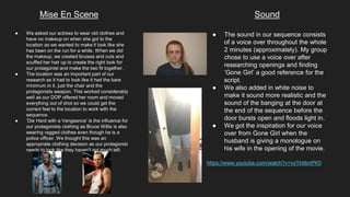 Mise En Scene Sound
● We asked our actress to wear old clothes and
have no makeup on when she got to the
location as we wanted to make it look like she
has been on the run for a while. When we did
the makeup, we created bruises and cuts and
scuffed her hair up to create the right look for
our protagonist and make the two fit together.
● The location was an important part of our
research as it had to look like it had the bare
minimum in it, just the chair and the
protagonists weapon. This worked considerably
well as our DOP offered her room and moved
everything out of shot so we could get the
correct feel to the location to work with the
sequence.
● ‘Die Hard with a Vengeance’ is the influence for
our protagonists clothing as Bruce Willis is also
wearing ragged clothes even though he is a
police officer. We thought this was an
appropriate clothing decision as our protagonist
needs to look like they haven't got much left.
● The sound in our sequence consists
of a voice over throughout the whole
2 minutes (approximately). My group
chose to use a voice over after
researching openings and finding
‘Gone Girl’ a good reference for the
script.
● We also added in white noise to
make it sound more realistic and the
sound of the banging at the door at
the end of the sequence before the
door bursts open and floods light in.
● We got the inspiration for our voice
over from Gone Girl when the
husband is giving a monologue on
his wife in the opening of the movie.
https://www.youtube.com/watch?v=vyYkttbnPK0
 
