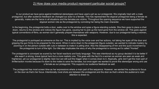 2) How does your media product represent particular social groups?
In our product we have gone against traditional stereotypes and have used a girl as our protagonist. We originally tried with a male
protagonist, but after audience feedback we changed our actor to a female. This has represented the atypical protagonist being a female as
generally, males are the heros in all situations and the females are victims. Throughout the opening sequence we have supported the
atypical women role as the protagonist by connoting her being the main character.
In the beginning, the protagonist bolts a door, walks over to the window and spies a figure standing outside. She then goes to place a chair
down, returns to the window and notices the figure has gone, causing her to pick up the hand gone from the window sill. This goes against
typical conventions of films, as women don’t generally prepare themselves with weapons. However, due to our protagonist being a women,
this is expected.
The protagonist is portrayed as someone on the run. This is implied by the voice over and her actions, not taking her eyes off the door and
gripping the gun firmly to be prepared for the worst. When it came down to the antagonist (figure outside), we wanted to indicate mystery by
zooming in on the person outside with cuts in between to make it a jolting shot. Also the disappearing of him and the quick movement by
the protagonist to turn of the light. Our title also implicates the story of why the protagonist is running as it’s called “Hunted”.
The protagonist is conveyed as scared by her facial reactions and body language. This was intentional as my group decided it to be better if
she wasn’t a strong, brave typical hero but a more realistic one. This goes with the fact it’s a women as women are seen as weak and
frightened, yet our protagonist is slightly risen but can still pull the trigger when it comes down to it. Atypically, girls don’t get the main part of
thriller/action movies because it's down to the males to save the females, but once again we wanted to prove this stereotype wrong and use
a female as our protagonist. This supports our audience feedback as well.
The protagonist has most screen time as her expressions where a main part of the sequence. However, we wanted the audience to focus
on the door as that’s her focus. Intentionally most shots are between the protagonist and the door as that’s where the audience’s main
attention is drawn to.
 