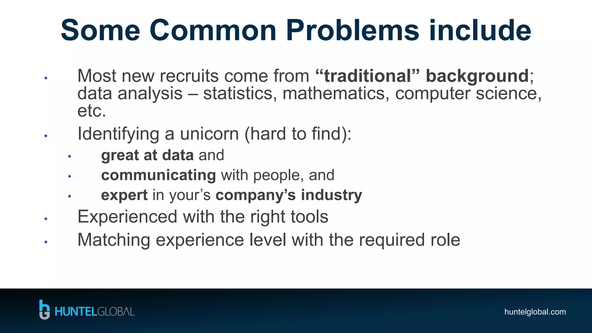 huntelglobal.com
• Most new recruits come from “traditional” background;
data analysis – statistics, mathematics, computer science,
etc.
• Identifying a unicorn (hard to find):
• great at data and
• communicating with people, and
• expert in your’s company’s industry
• Experienced with the right tools
• Matching experience level with the required role
Some Common Problems include
 