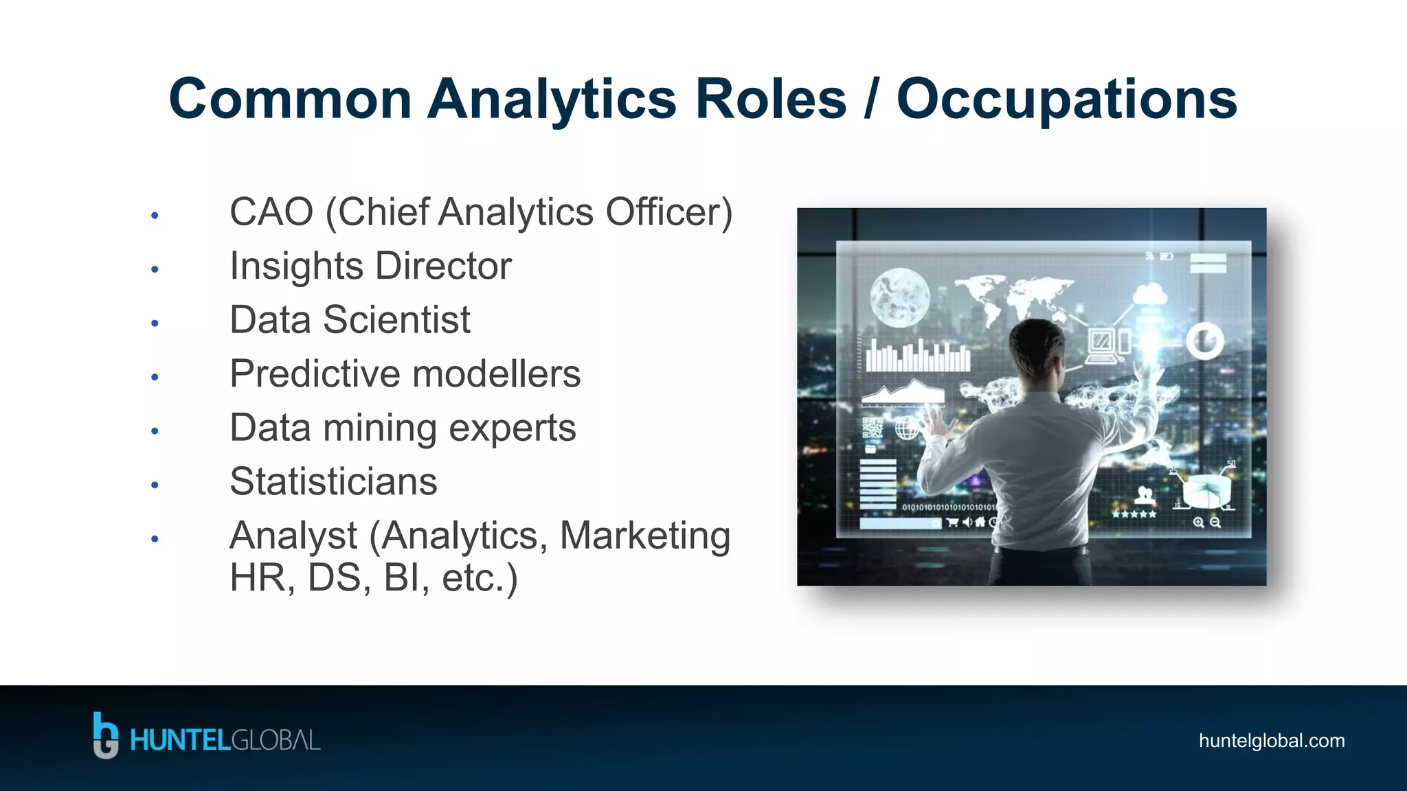 huntelglobal.com
• CAO (Chief Analytics Officer)
• Insights Director
• Data Scientist
• Predictive modellers
• Data mining experts
• Statisticians
• Analyst (Analytics, Marketing
HR, DS, BI, etc.)
Common Analytics Roles / Occupations
 