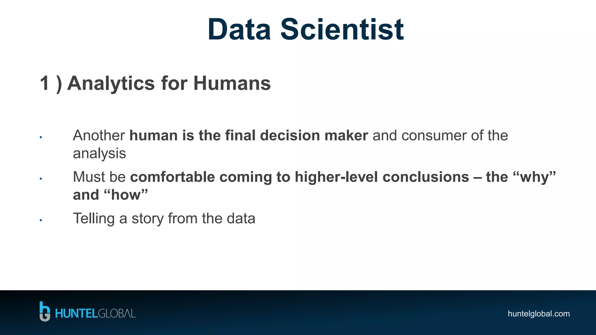 huntelglobal.com
Data Scientist
1 ) Analytics for Humans
• Another human is the final decision maker and consumer of the
analysis
• Must be comfortable coming to higher-level conclusions – the “why”
and “how”
• Telling a story from the data
 