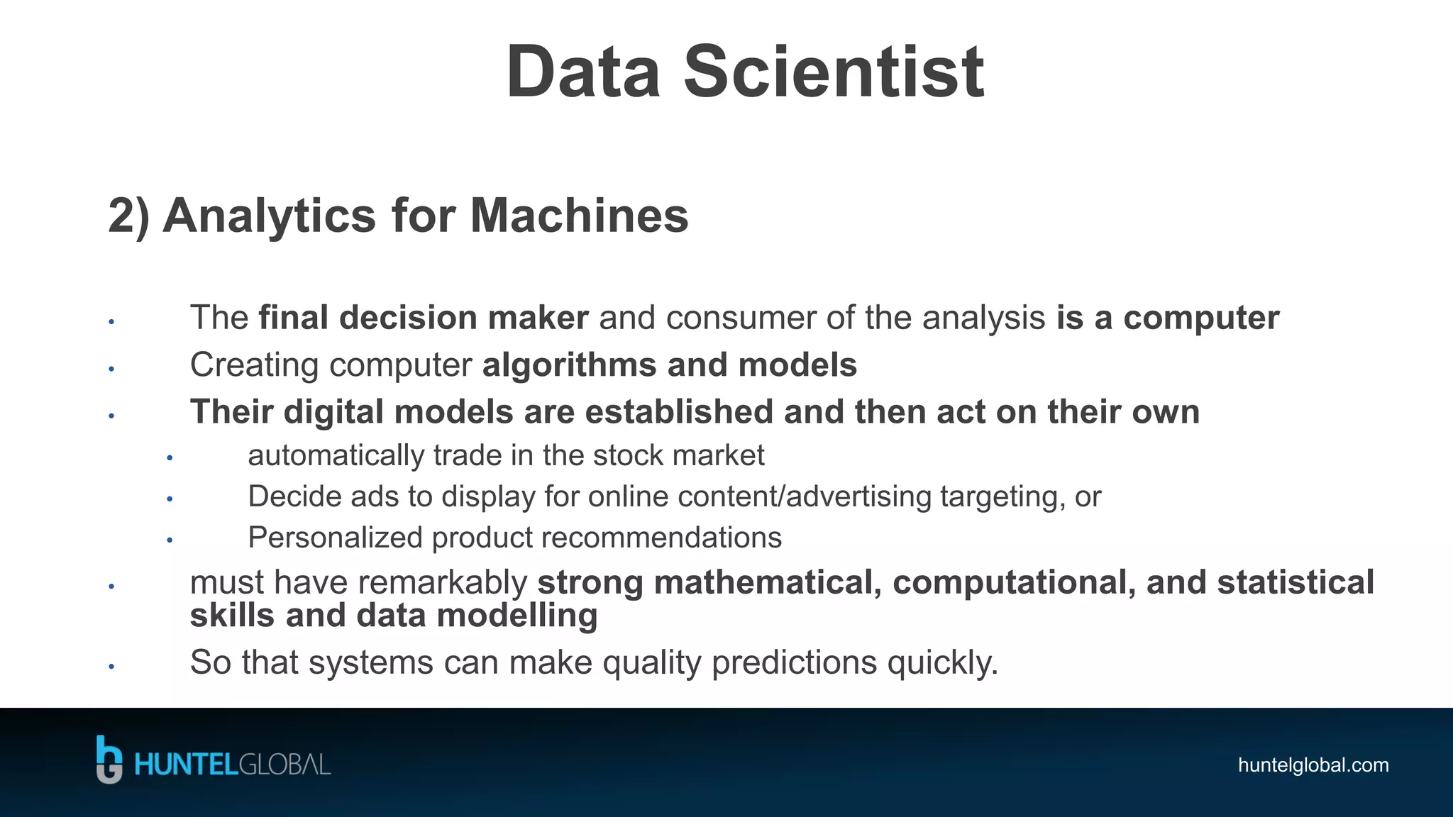 huntelglobal.com
Data Scientist
2) Analytics for Machines
• The final decision maker and consumer of the analysis is a computer
• Creating computer algorithms and models
• Their digital models are established and then act on their own
• automatically trade in the stock market
• Decide ads to display for online content/advertising targeting, or
• Personalized product recommendations
• must have remarkably strong mathematical, computational, and statistical
skills and data modelling
• So that systems can make quality predictions quickly.
 