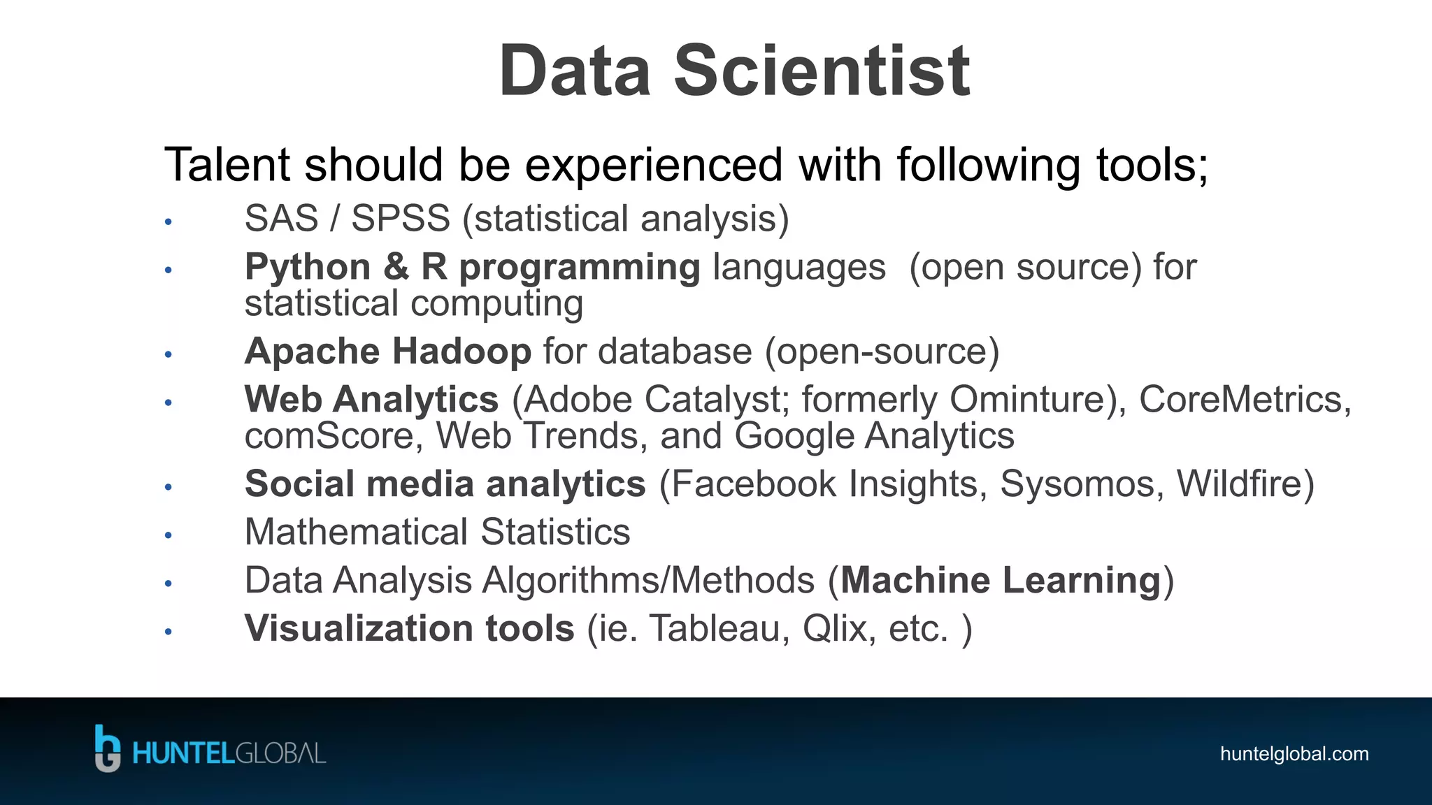 huntelglobal.com
Data Scientist
Talent should be experienced with following tools;
• SAS / SPSS (statistical analysis)
• Python & R programming languages (open source) for
statistical computing
• Apache Hadoop for database (open-source)
• Web Analytics (Adobe Catalyst; formerly Ominture), CoreMetrics,
comScore, Web Trends, and Google Analytics
• Social media analytics (Facebook Insights, Sysomos, Wildfire)
• Mathematical Statistics
• Data Analysis Algorithms/Methods (Machine Learning)
• Visualization tools (ie. Tableau, Qlix, etc. )
 