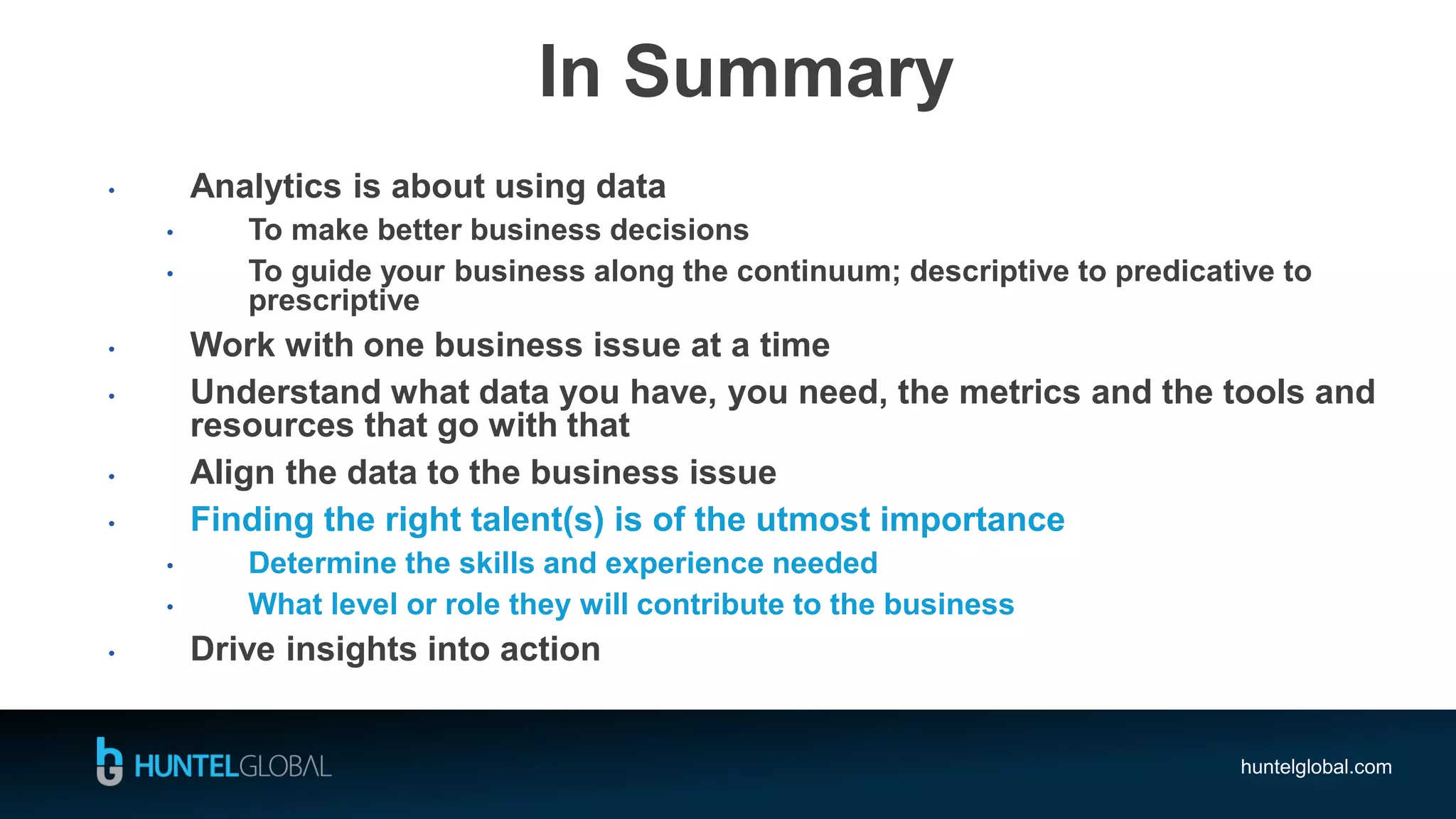 huntelglobal.com
In Summary
• Analytics is about using data
• To make better business decisions
• To guide your business along the continuum; descriptive to predicative to
prescriptive
• Work with one business issue at a time
• Understand what data you have, you need, the metrics and the tools and
resources that go with that
• Align the data to the business issue
• Finding the right talent(s) is of the utmost importance
• Determine the skills and experience needed
• What level or role they will contribute to the business
• Drive insights into action
 