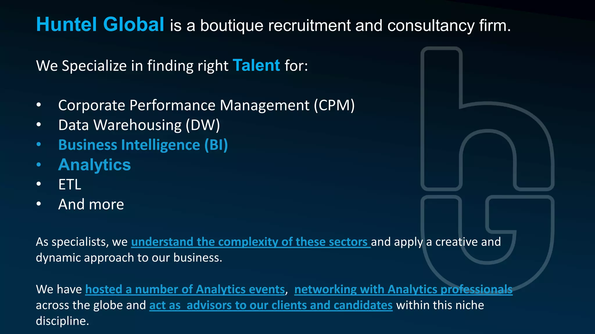 Huntel Global is a boutique recruitment and consultancy firm.
We Specialize in finding right Talent for:
• Corporate Performance Management (CPM)
• Data Warehousing (DW)
• Business Intelligence (BI)
• Analytics
• ETL
• And more
As specialists, we understand the complexity of these sectors and apply a creative and
dynamic approach to our business.
We have hosted a number of Analytics events, networking with Analytics professionals
across the globe and act as advisors to our clients and candidates within this niche
discipline.
 