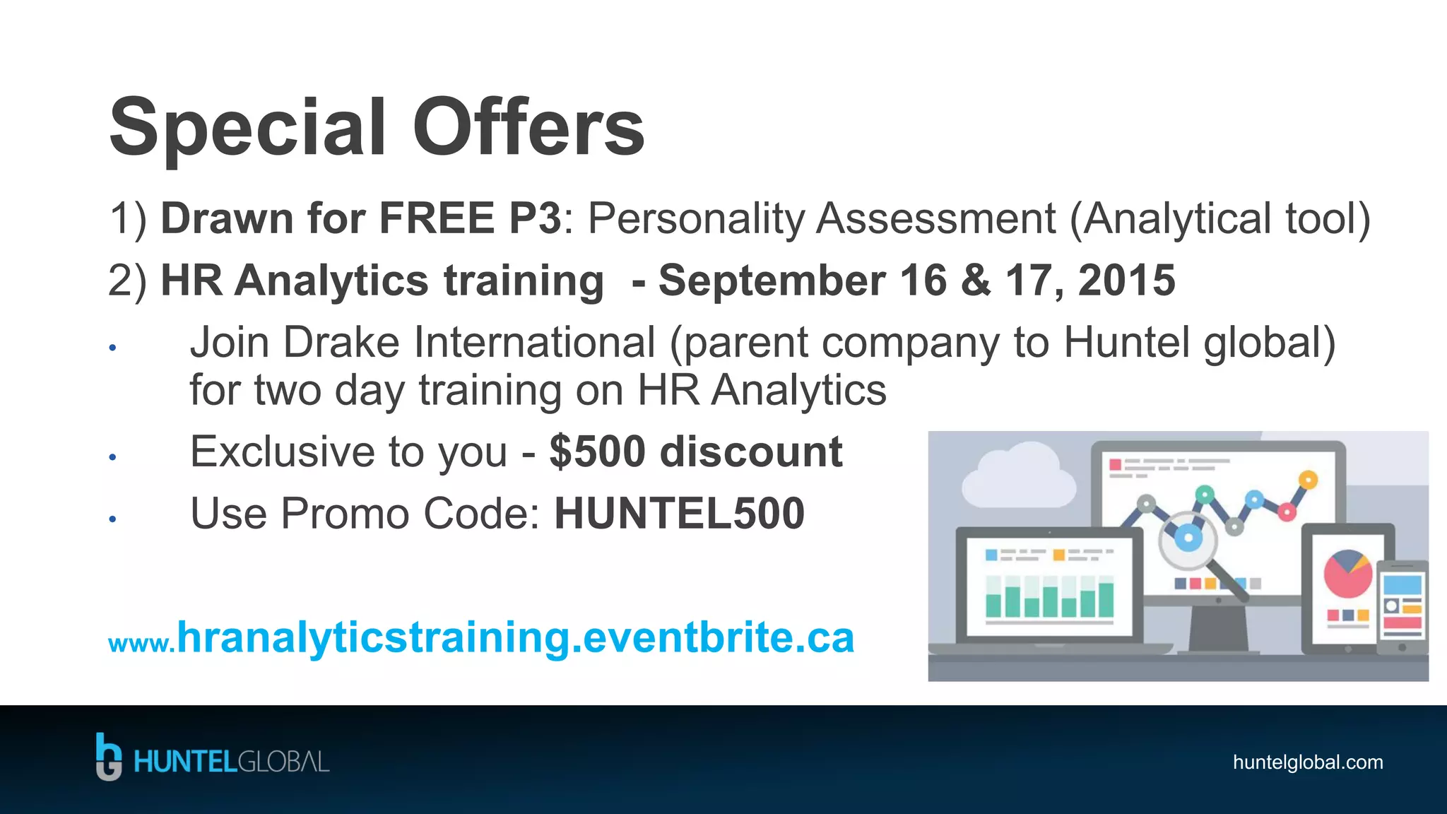 huntelglobal.com
Special Offers
1) Drawn for FREE P3: Personality Assessment (Analytical tool)
2) HR Analytics training - September 16 & 17, 2015
• Join Drake International (parent company to Huntel global)
for two day training on HR Analytics
• Exclusive to you - $500 discount
• Use Promo Code: HUNTEL500
www.hranalyticstraining.eventbrite.ca
 