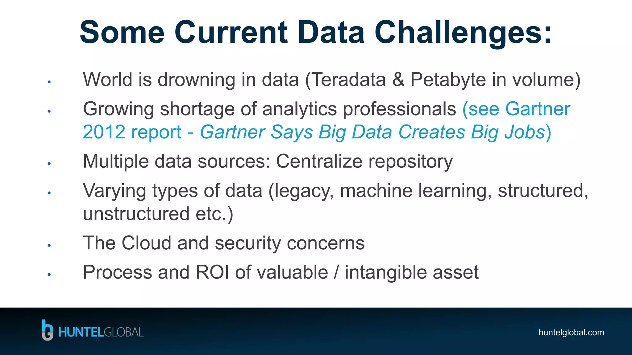 huntelglobal.com
• World is drowning in data (Teradata & Petabyte in volume)
• Growing shortage of analytics professionals (see Gartner
2012 report - Gartner Says Big Data Creates Big Jobs)
• Multiple data sources: Centralize repository
• Varying types of data (legacy, machine learning, structured,
unstructured etc.)
• The Cloud and security concerns
• Process and ROI of valuable / intangible asset
Some Current Data Challenges:
 