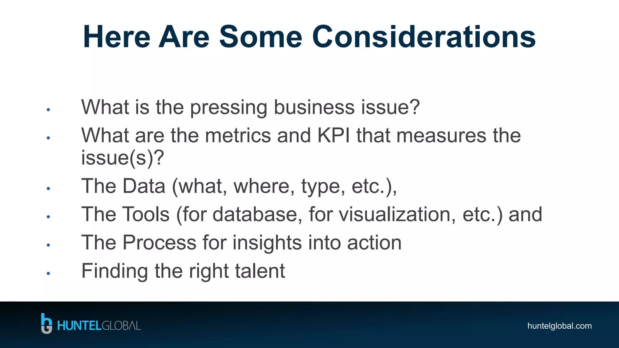 huntelglobal.com
• What is the pressing business issue?
• What are the metrics and KPI that measures the
issue(s)?
• The Data (what, where, type, etc.),
• The Tools (for database, for visualization, etc.) and
• The Process for insights into action
• Finding the right talent
Here Are Some Considerations
 