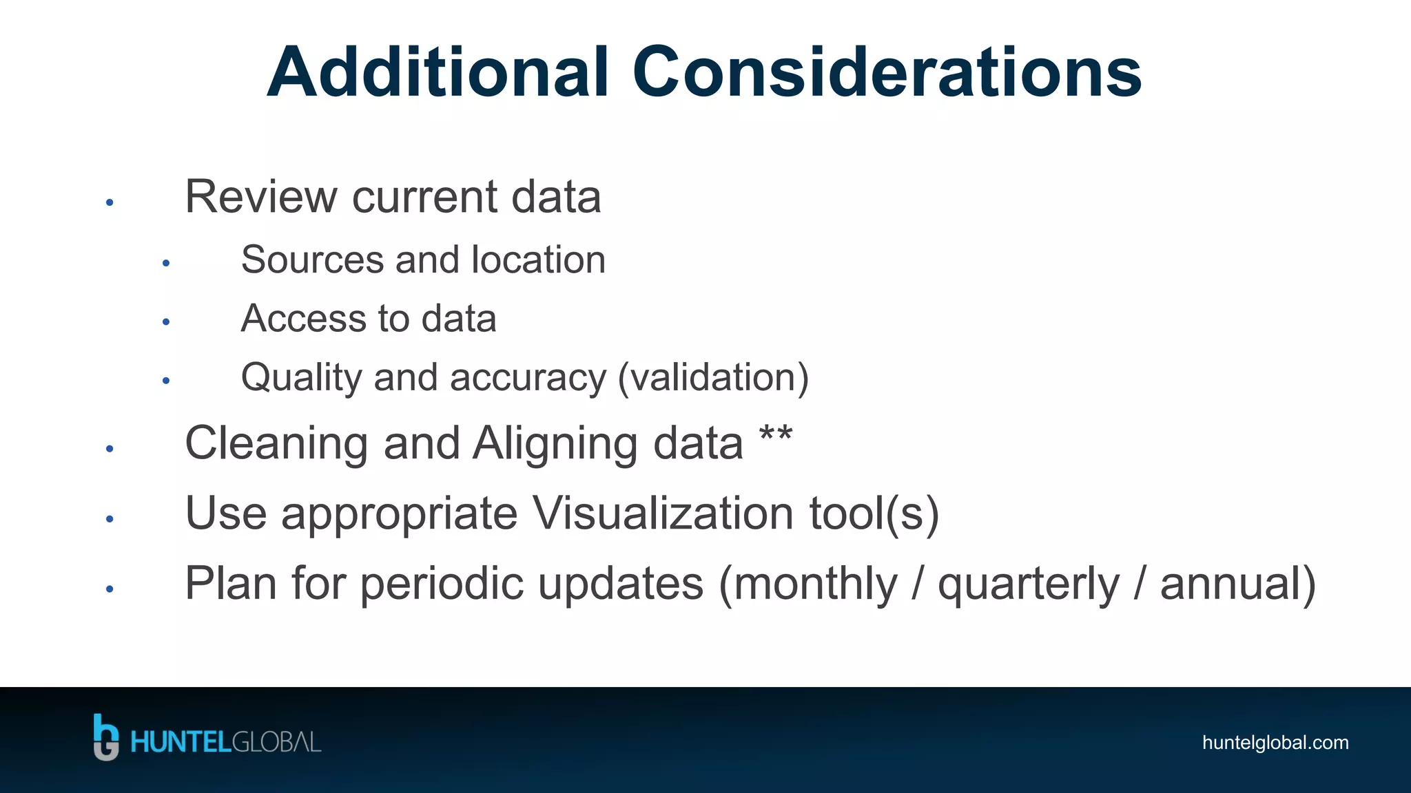 huntelglobal.com
• Review current data
• Sources and location
• Access to data
• Quality and accuracy (validation)
• Cleaning and Aligning data **
• Use appropriate Visualization tool(s)
• Plan for periodic updates (monthly / quarterly / annual)
Additional Considerations
 