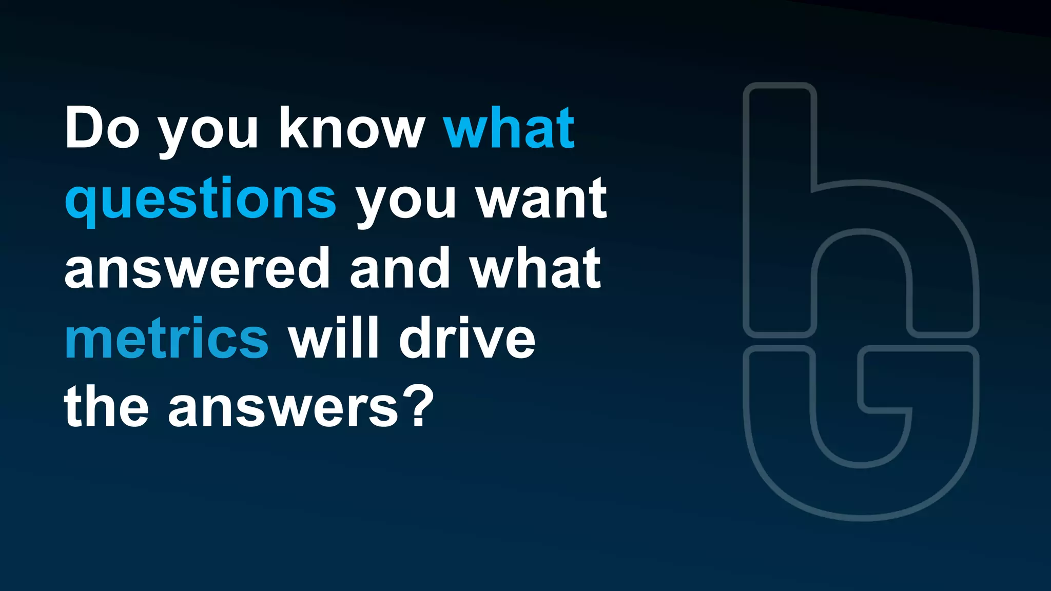 Do you know what
questions you want
answered and what
metrics will drive
the answers?
 