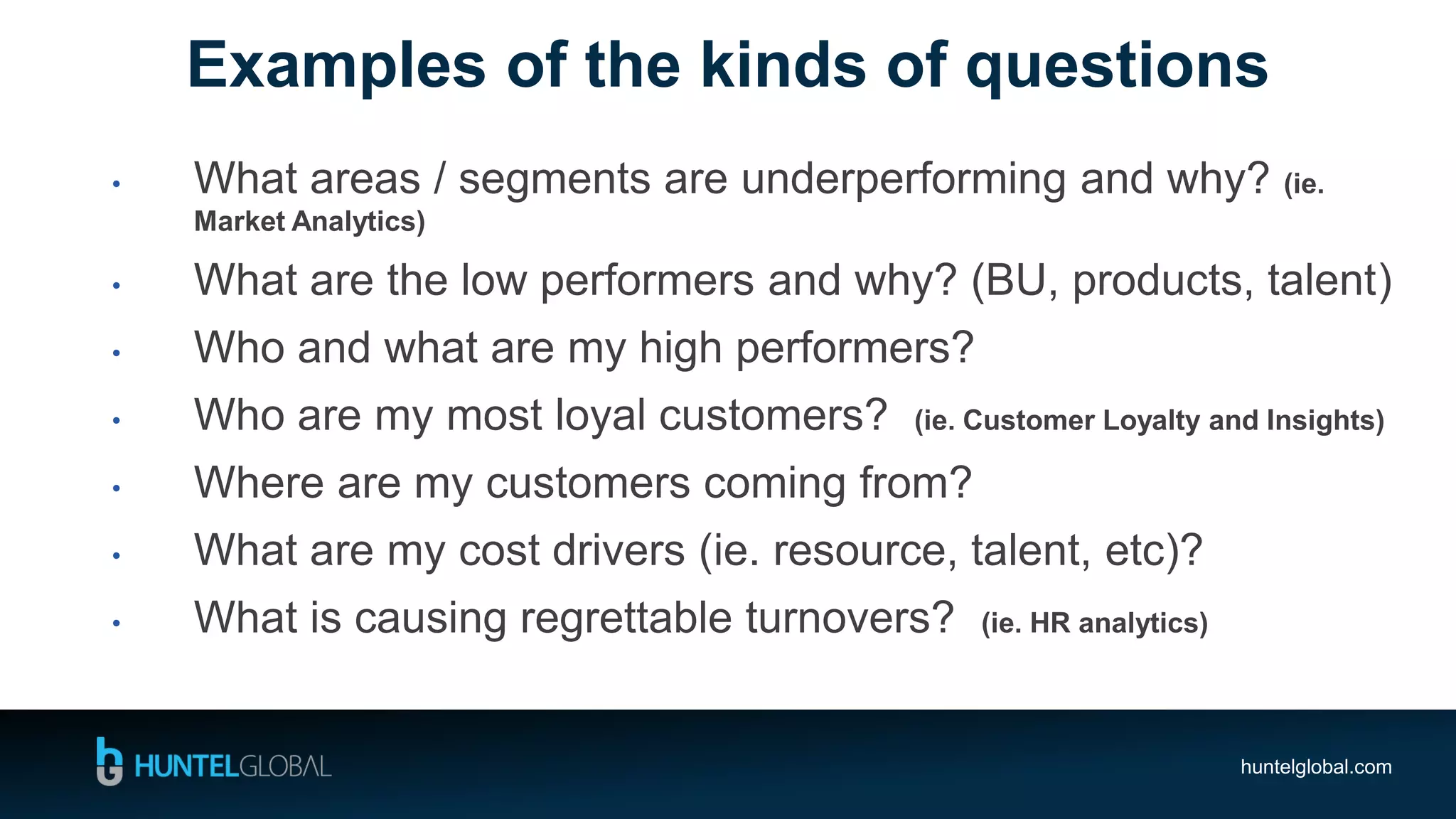 huntelglobal.com
• What areas / segments are underperforming and why? (ie.
Market Analytics)
• What are the low performers and why? (BU, products, talent)
• Who and what are my high performers?
• Who are my most loyal customers? (ie. Customer Loyalty and Insights)
• Where are my customers coming from?
• What are my cost drivers (ie. resource, talent, etc)?
• What is causing regrettable turnovers? (ie. HR analytics)
Examples of the kinds of questions
 