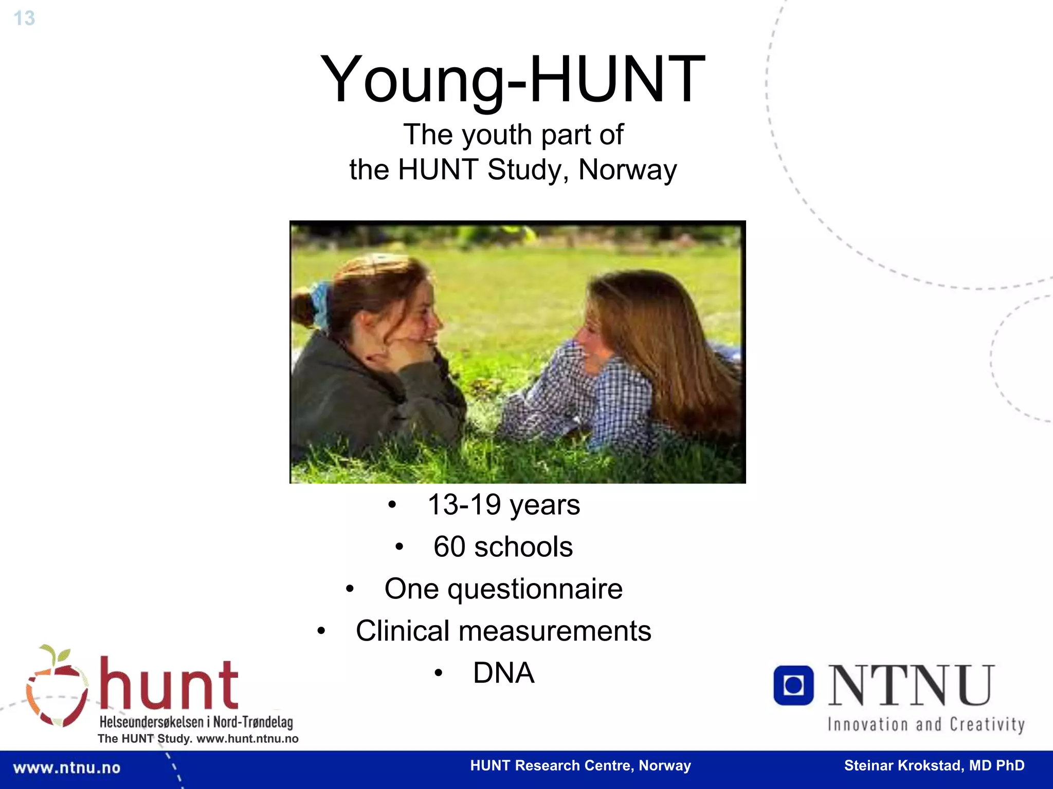13
The HUNT Study. www.hunt.ntnu.no
Young-HUNT
The youth part of
the HUNT Study, Norway
• 13-19 years
• 60 schools
• One questionnaire
• Clinical measurements
• DNA
HUNT Research Centre, Norway Steinar Krokstad, MD PhD
 