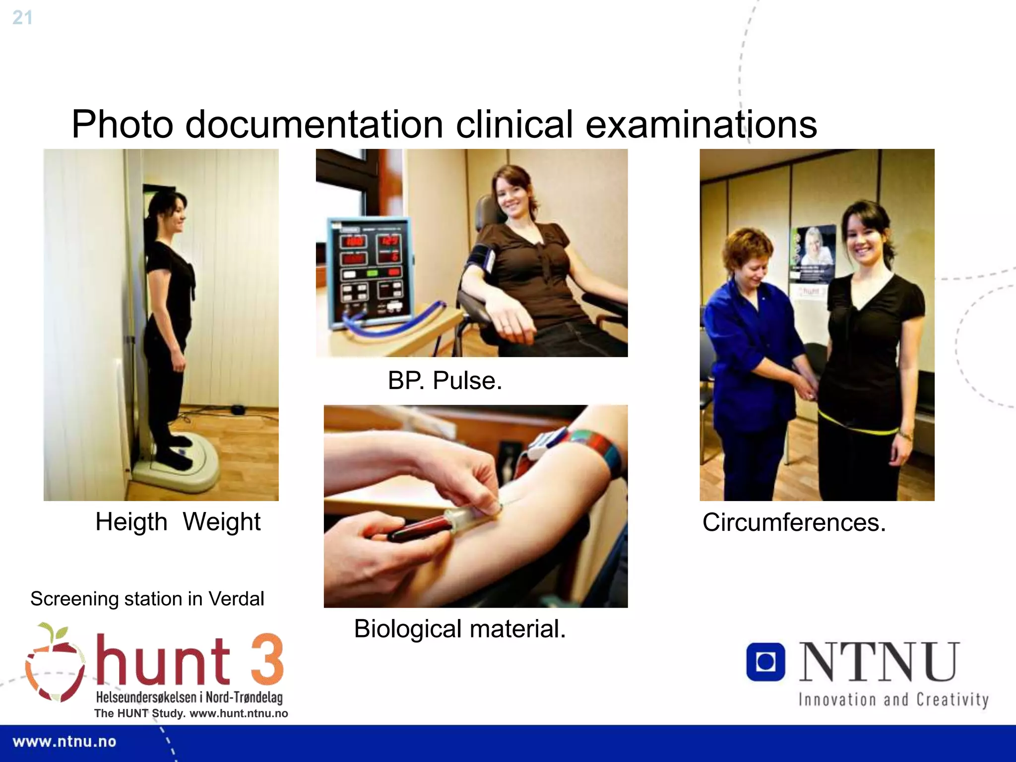 21
The HUNT Study. www.hunt.ntnu.no
Photo documentation clinical examinations
Heigth Weight
BP. Pulse.
Circumferences.
Biological material.
Screening station in Verdal
 